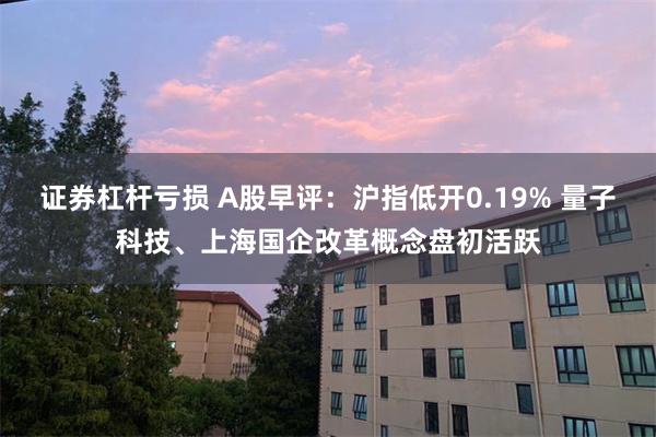 证券杠杆亏损 A股早评：沪指低开0.19% 量子科技、上海国企改革概念盘初活跃
