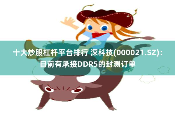 十大炒股杠杆平台排行 深科技(000021.SZ)：目前有承接DDR5的封测订单