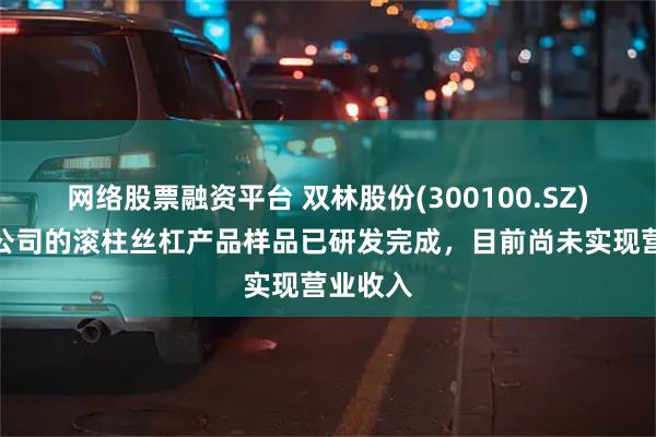 网络股票融资平台 双林股份(300100.SZ)：目前公司的滚柱丝杠产品样品已研发完成，目前尚未实现营业收入