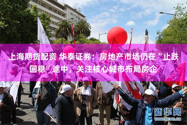 上海期货配资 华泰证券：房地产市场仍在“止跌回稳”途中，关注核心城市布局房企