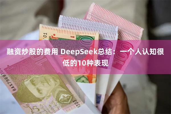 融资炒股的费用 DeepSeek总结：一个人认知很低的10种表现