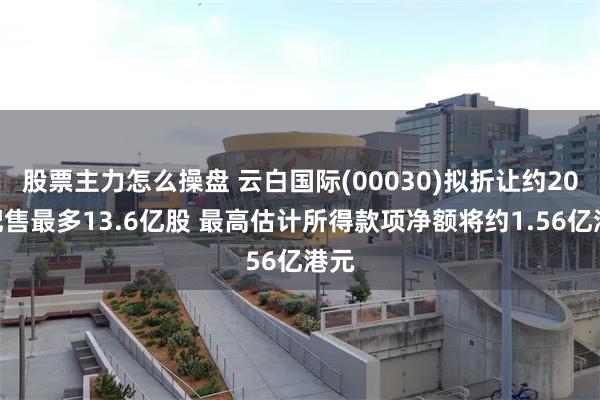股票主力怎么操盘 云白国际(00030)拟折让约20%配售最多13.6亿股 最高估计所得款项净额将约1.56亿港元