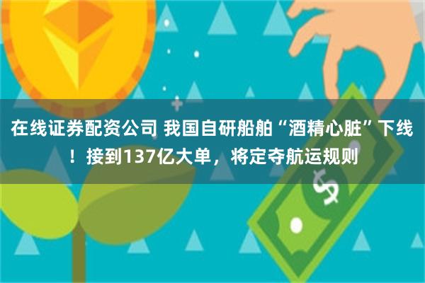 在线证券配资公司 我国自研船舶“酒精心脏”下线！接到137亿大单，将定夺航运规则