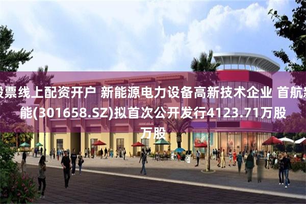 股票线上配资开户 新能源电力设备高新技术企业 首航新能(301658.SZ)拟首次公开发行4123.71万股