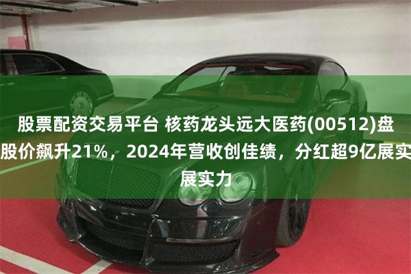 股票配资交易平台 核药龙头远大医药(00512)盘中股价飙升21%，2024年营收创佳绩，分红超9亿展实力