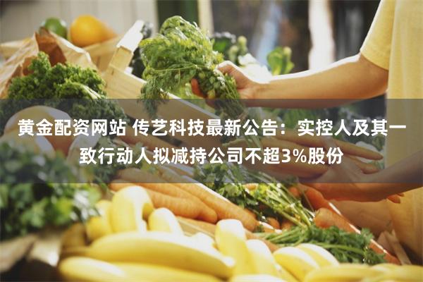黄金配资网站 传艺科技最新公告：实控人及其一致行动人拟减持公司不超3%股份