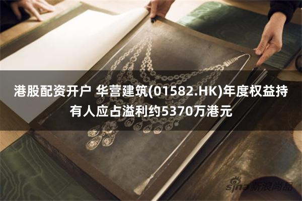 港股配资开户 华营建筑(01582.HK)年度权益持有人应占溢利约5370万港元