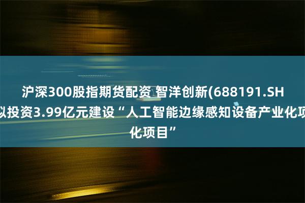 沪深300股指期货配资 智洋创新(688191.SH)：拟投资3.99亿元建设“人工智能边缘感知设备产业化项目”