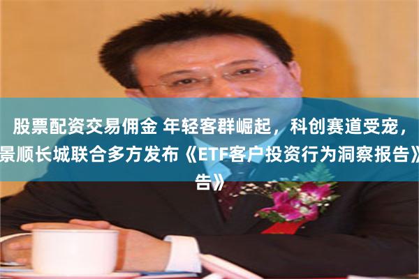 股票配资交易佣金 年轻客群崛起，科创赛道受宠，景顺长城联合多方发布《ETF客户投资行为洞察报告》
