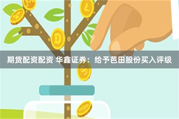 期货配资配资 华鑫证券：给予芭田股份买入评级