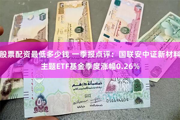 股票配资最低多少钱 一季报点评：国联安中证新材料主题ETF基金季度涨幅0.26%
