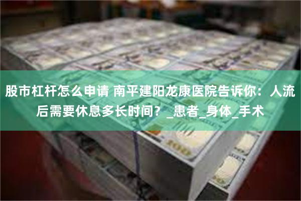 股市杠杆怎么申请 南平建阳龙康医院告诉你：人流后需要休息多长时间？_患者_身体_手术
