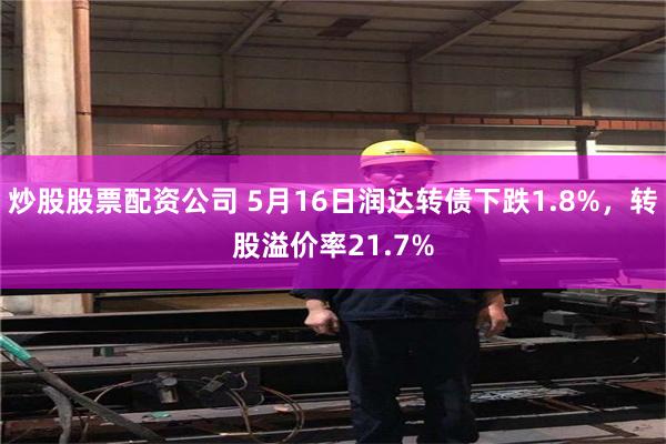 炒股股票配资公司 5月16日润达转债下跌1.8%，转股溢价率21.7%