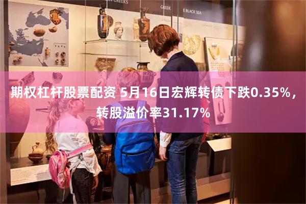 期权杠杆股票配资 5月16日宏辉转债下跌0.35%，转股溢价率31.17%