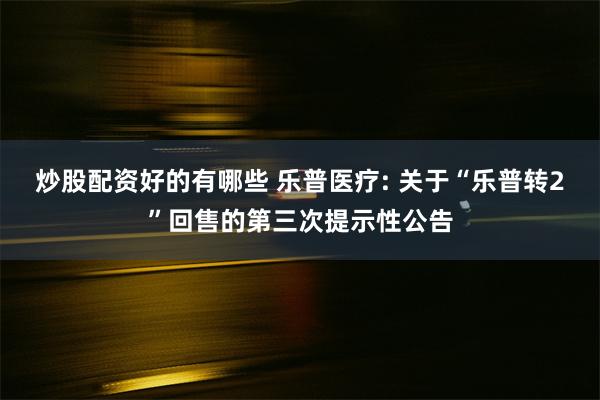 炒股配资好的有哪些 乐普医疗: 关于“乐普转2”回售的第三次提示性公告