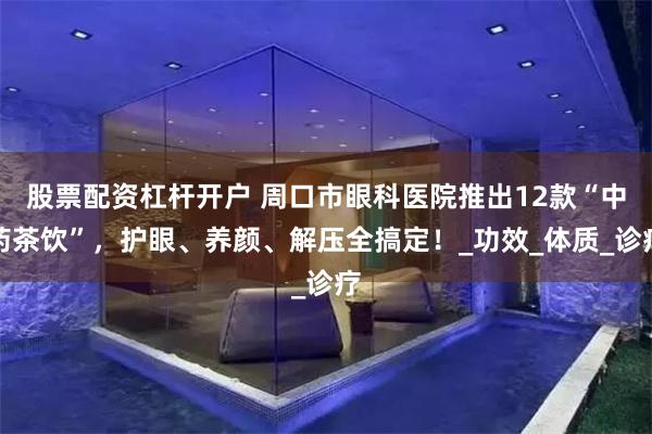 股票配资杠杆开户 周口市眼科医院推出12款“中药茶饮”，护眼、养颜、解压全搞定！_功效_体质_诊疗