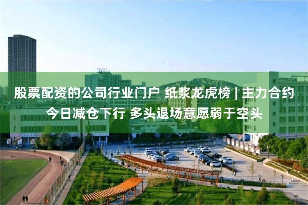 股票配资的公司行业门户 纸浆龙虎榜 | 主力合约今日减仓下行 多头退场意愿弱于空头
