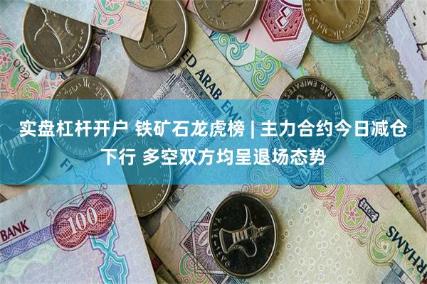 实盘杠杆开户 铁矿石龙虎榜 | 主力合约今日减仓下行 多空双方均呈退场态势