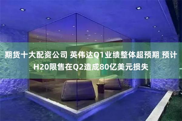 期货十大配资公司 英伟达Q1业绩整体超预期 预计H20限售在Q2造成80亿美元损失