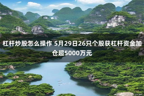 杠杆炒股怎么操作 5月29日26只个股获杠杆资金加仓超5000万元