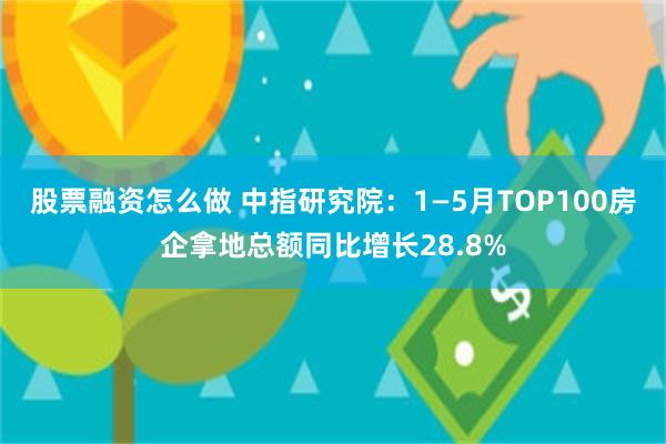 股票融资怎么做 中指研究院：1—5月TOP100房企拿地总额同比增长28.8%