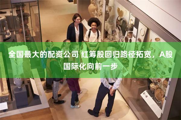全国最大的配资公司 红筹股回归路径拓宽，A股国际化向前一步