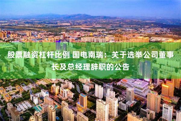股票融资杠杆比例 国电南瑞：关于选举公司董事长及总经理辞职的公告