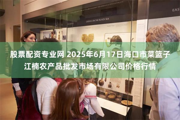 股票配资专业网 2025年6月17日海口市菜篮子江楠农产品批发市场有限公司价格行情