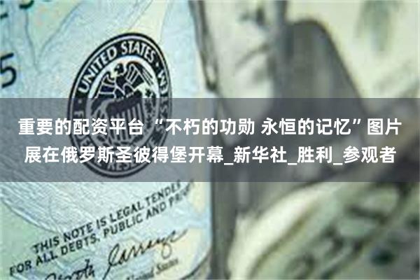重要的配资平台 “不朽的功勋 永恒的记忆”图片展在俄罗斯圣彼得堡开幕_新华社_胜利_参观者