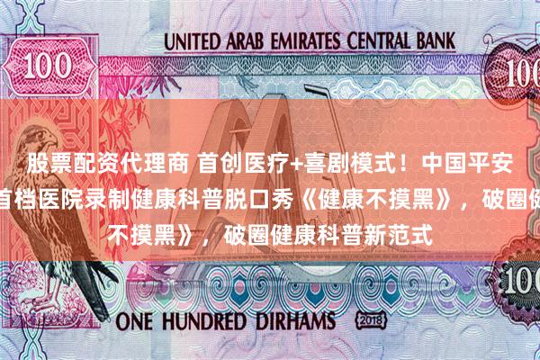 股票配资代理商 首创医疗+喜剧模式！中国平安重磅打造全国首档医院录制健康科普脱口秀《健康不摸黑》，破圈健康科普新范式