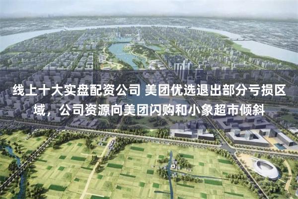 线上十大实盘配资公司 美团优选退出部分亏损区域，公司资源向美团闪购和小象超市倾斜