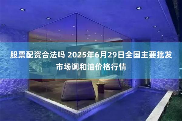 股票配资合法吗 2025年6月29日全国主要批发市场调和油价格行情