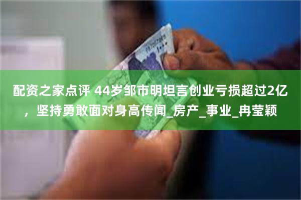 配资之家点评 44岁邹市明坦言创业亏损超过2亿，坚持勇敢面对身高传闻_房产_事业_冉莹颖